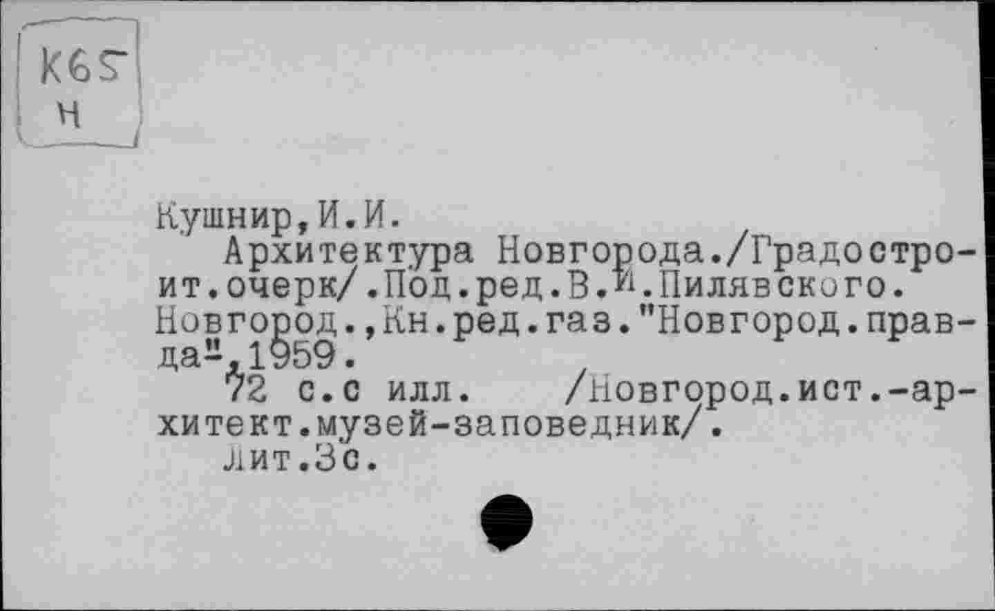 ﻿KGS’
Кушнир,И.И.
Архитектура Новгорода./Градостроит, очерк/.Под. ред. В. К Пиляв скиго. Новгород.,Кн.ред.газ."Новгород.правда^, 1959 .	.
72 с.с илл. /Новгород.ист.-ар-хитект.музей-заповедник/.
Лит.Зс.